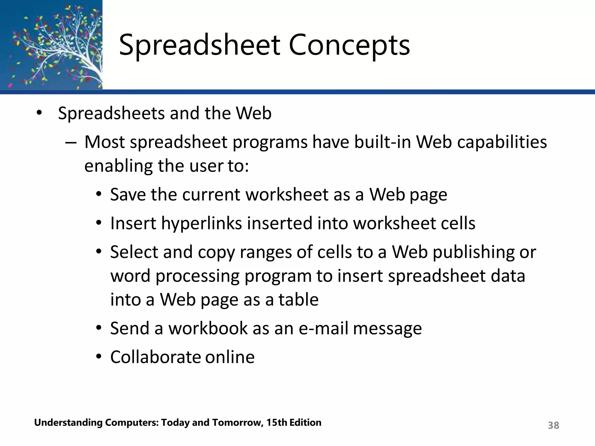 Spreadsheet Concepts
Understanding Computers: Today and Tomorrow, 15th Edition 38
• Spreadsheets and the Web
– Most spreadsheet programs have built-in Web capabilities
enabling the user to:
• Save the current worksheet as a Web page
• Insert hyperlinks inserted into worksheet cells
• Select and copy ranges of cells to a Web publishing or
word processing program to insert spreadsheet data
into a Web page as a table
• Send a workbook as an e-mail message
• Collaborate online
 