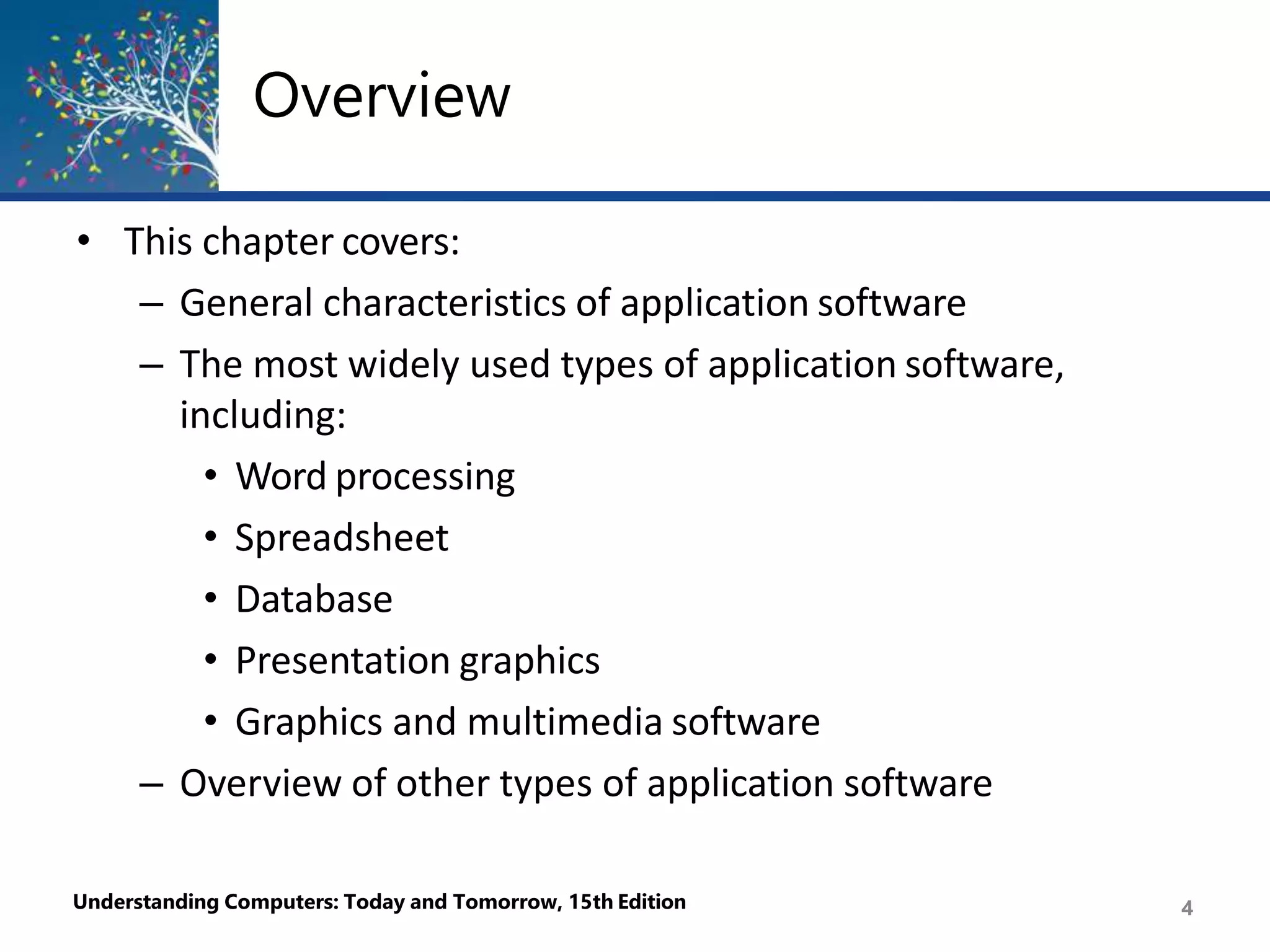 Overview
Understanding Computers: Today and Tomorrow, 15th Edition 4
• This chapter covers:
– General characteristics of application software
– The most widely used types of application software,
including:
• Word processing
• Spreadsheet
• Database
• Presentation graphics
• Graphics and multimedia software
– Overview of other types of application software
 