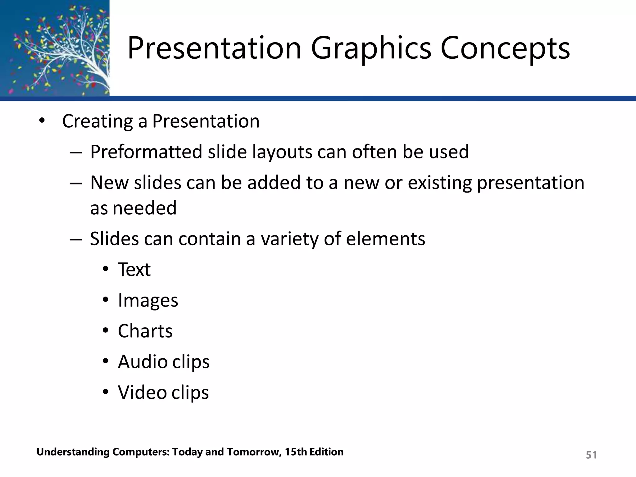 Presentation Graphics Concepts
Understanding Computers: Today and Tomorrow, 15th Edition 51
• Creating a Presentation
– Preformatted slide layouts can often be used
– New slides can be added to a new or existing presentation
as needed
– Slides can contain a variety of elements
• Text
• Images
• Charts
• Audio clips
• Video clips
 