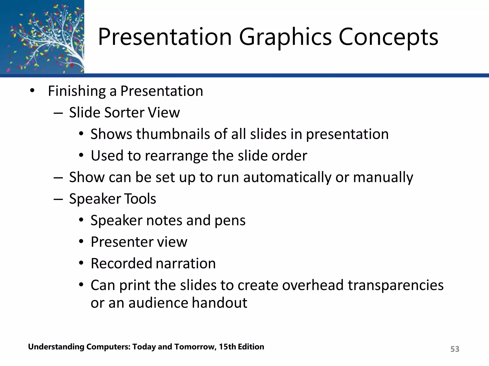 Presentation Graphics Concepts
Understanding Computers: Today and Tomorrow, 15th Edition 53
• Finishing a Presentation
– Slide Sorter View
• Shows thumbnails of all slides in presentation
• Used to rearrange the slide order
– Show can be set up to run automatically or manually
– Speaker Tools
• Speaker notes and pens
• Presenter view
• Recorded narration
• Can print the slides to create overhead transparencies
or an audience handout
 