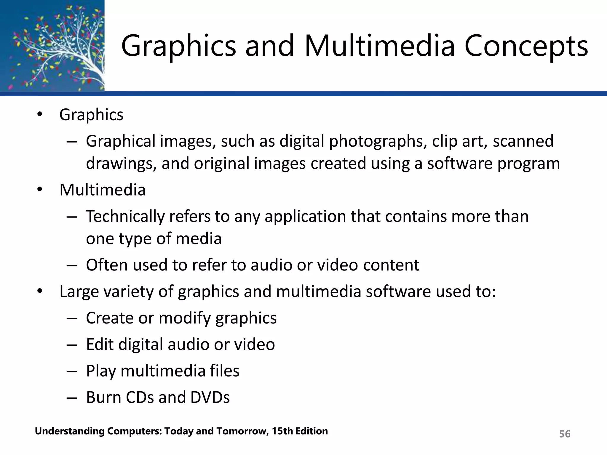 Graphics and Multimedia Concepts
Understanding Computers: Today and Tomorrow, 15th Edition 56
• Graphics
– Graphical images, such as digital photographs, clip art, scanned
drawings, and original images created using a software program
• Multimedia
– Technically refers to any application that contains more than
one type of media
– Often used to refer to audio or video content
• Large variety of graphics and multimedia software used to:
– Create or modify graphics
– Edit digital audio or video
– Play multimedia files
– Burn CDs and DVDs
 