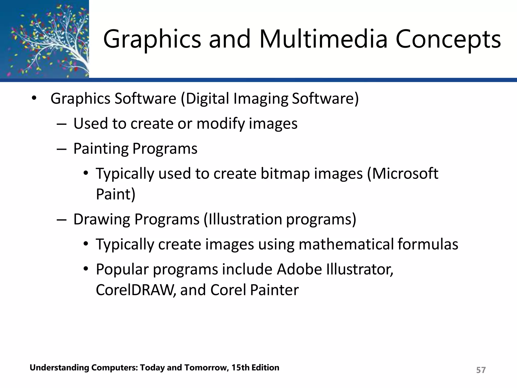 • Graphics Software (Digital Imaging Software)
– Used to create or modify images
– Painting Programs
• Typically used to create bitmap images (Microsoft
Paint)
– Drawing Programs (Illustration programs)
• Typically create images using mathematical formulas
• Popular programs include Adobe Illustrator,
CorelDRAW, and Corel Painter
Understanding Computers: Today and Tomorrow, 15th Edition 57
Graphics and Multimedia Concepts
 