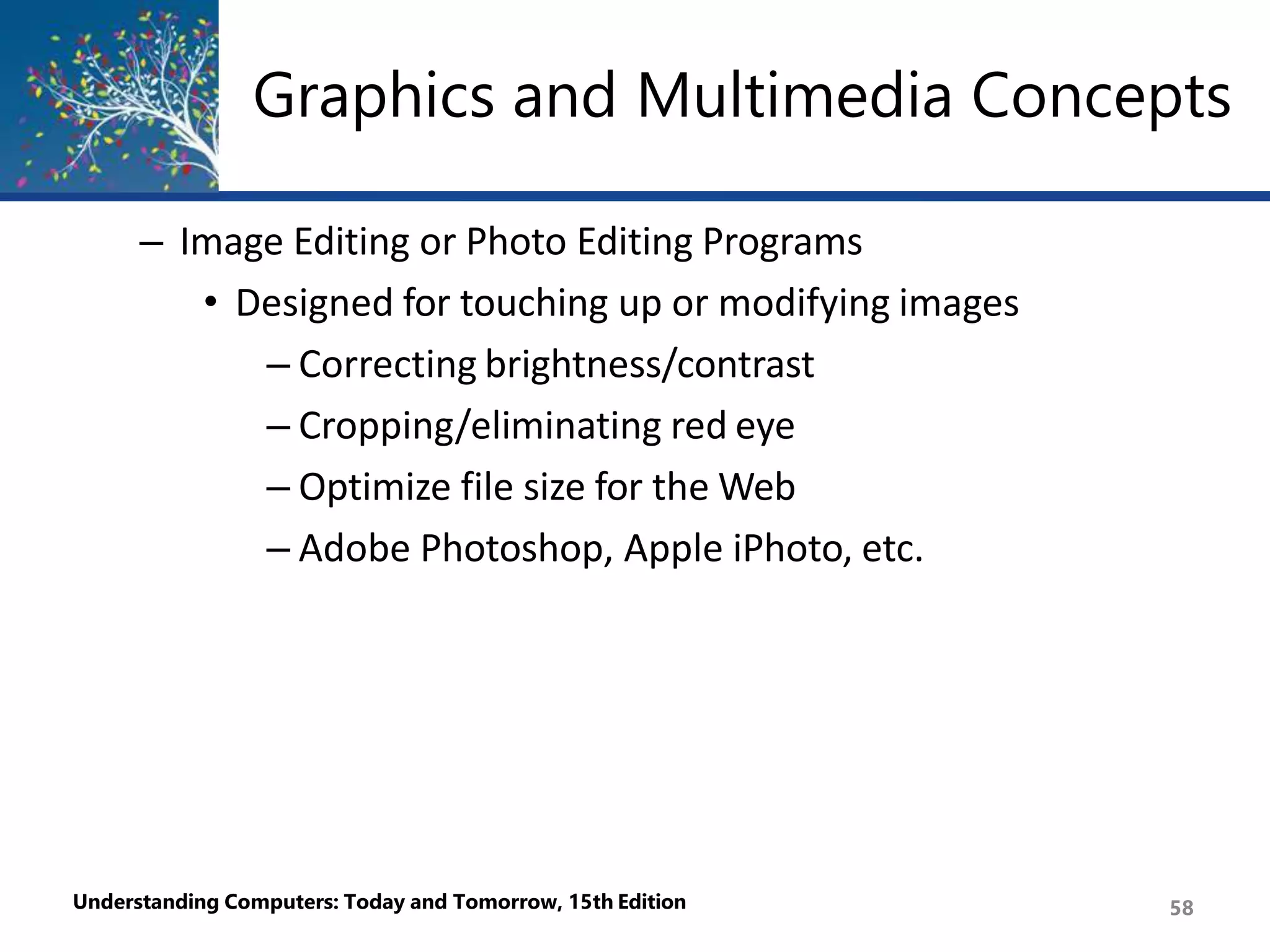 Graphics and Multimedia Concepts
Understanding Computers: Today and Tomorrow, 15th Edition 58
– Image Editing or Photo Editing Programs
• Designed for touching up or modifying images
– Correcting brightness/contrast
– Cropping/eliminating red eye
– Optimize file size for the Web
– Adobe Photoshop, Apple iPhoto, etc.
 