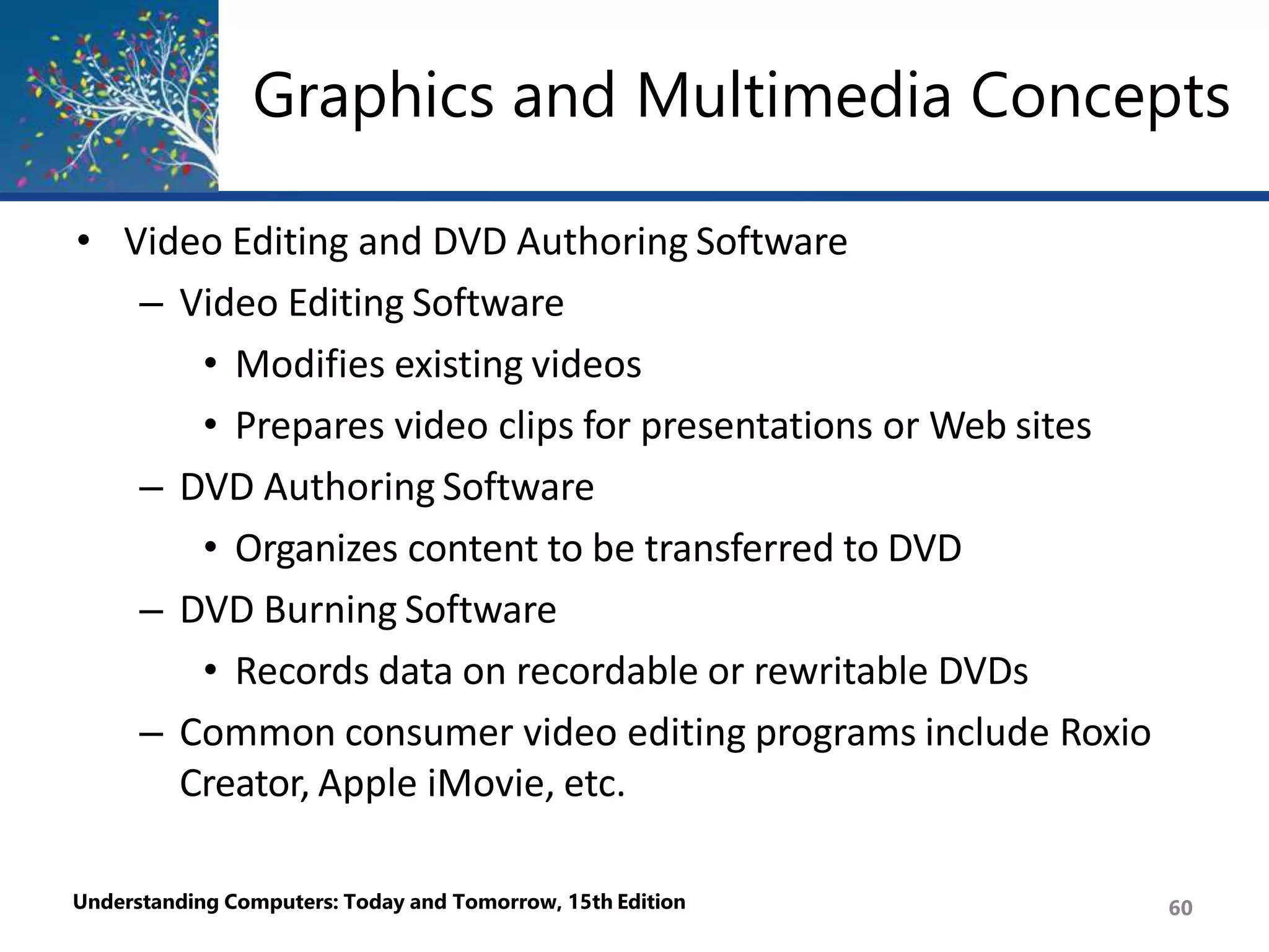 Graphics and Multimedia Concepts
Understanding Computers: Today and Tomorrow, 15th Edition 60
• Video Editing and DVD Authoring Software
– Video Editing Software
• Modifies existing videos
• Prepares video clips for presentations or Web sites
– DVD Authoring Software
• Organizes content to be transferred to DVD
– DVD Burning Software
• Records data on recordable or rewritable DVDs
– Common consumer video editing programs include Roxio
Creator, Apple iMovie, etc.
 