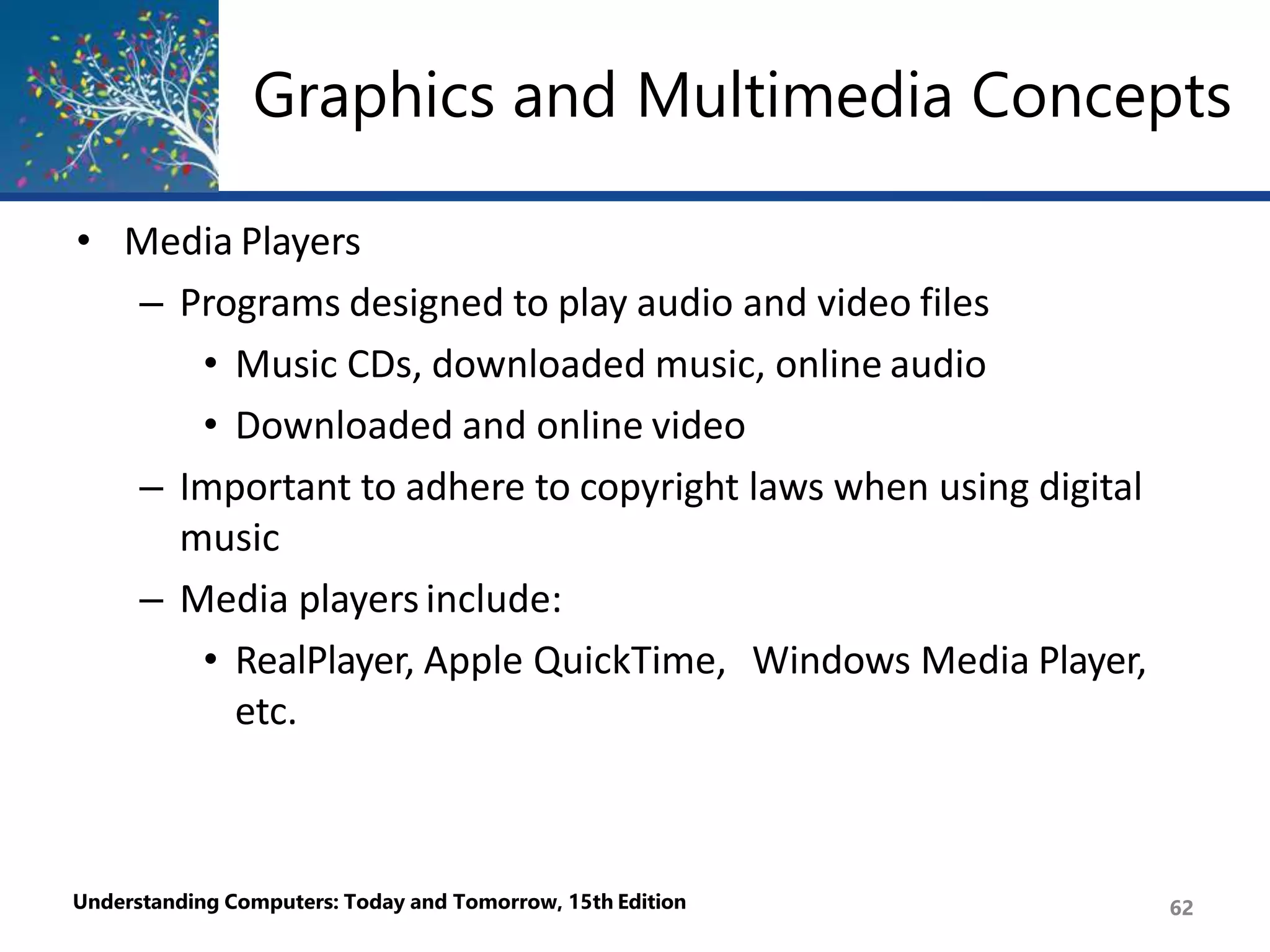 Graphics and Multimedia Concepts
Understanding Computers: Today and Tomorrow, 15th Edition 62
• Media Players
– Programs designed to play audio and video files
• Music CDs, downloaded music, online audio
• Downloaded and online video
– Important to adhere to copyright laws when using digital
music
– Media playersinclude:
• RealPlayer, Apple QuickTime, Windows Media Player,
etc.
 