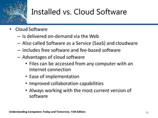 Installed vs. Cloud Software
Understanding Computers: Today and Tomorrow, 15th Edition 12
• Cloud Software
– Is delivered on-demand via the Web
– Also called Software as a Service (SaaS) and cloudware
– Includes free software and fee-based software
– Advantages of cloud software
• Files can be accessed from any computer with an
Internet connection
• Ease of implementation
• Improved collaboration capabilities
• Always working with the most current version of
software
 