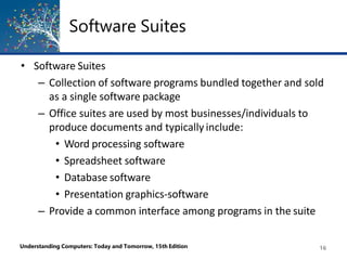 Software Suites
Understanding Computers: Today and Tomorrow, 15th Edition 16
• Software Suites
– Collection of software programs bundled together and sold
as a single software package
– Office suites are used by most businesses/individuals to
produce documents and typically include:
• Word processing software
• Spreadsheet software
• Database software
• Presentation graphics-software
– Provide a common interface among programs in the suite
 