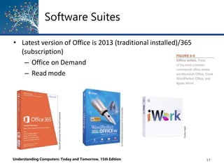 Software Suites
• Latest version of Office is 2013 (traditional installed)/365
(subscription)
– Office on Demand
– Read mode
Understanding Computers: Today and Tomorrow, 15th Edition 17
 