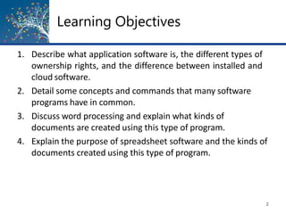 Learning Objectives
2
1. Describe what application software is, the different types of
ownership rights, and the difference between installed and
cloud software.
2. Detail some concepts and commands that many software
programs have in common.
3. Discuss word processing and explain what kinds of
documents are created using this type of program.
4. Explain the purpose of spreadsheet software and the kinds of
documents created using this type of program.
 