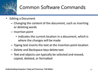 Common Software Commands
Understanding Computers: Today and Tomorrow, 15th Edition 20
• Editing a Document
– Changing the content of the document, such as inserting
or deleting words
– Insertion point
• Indicates the current location in a document, which is
where the changes will be made
– Typing text inserts the text at the insertion point location
– Delete and Backspace keys delete text
– Text and objects can typically be selected and moved,
copied, deleted, or formatted
 