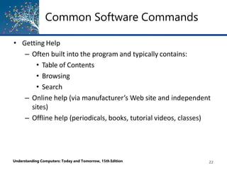 Common Software Commands
Understanding Computers: Today and Tomorrow, 15th Edition 22
• Getting Help
– Often built into the program and typically contains:
• Table of Contents
• Browsing
• Search
– Online help (via manufacturer’s Web site and independent
sites)
– Offline help (periodicals, books, tutorial videos, classes)
 