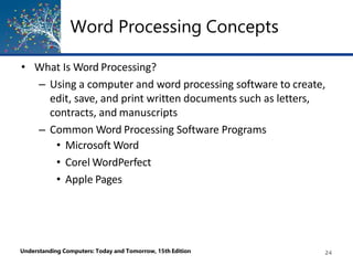 Word Processing Concepts
Understanding Computers: Today and Tomorrow, 15th Edition 24
• What Is Word Processing?
– Using a computer and word processing software to create,
edit, save, and print written documents such as letters,
contracts, and manuscripts
– Common Word Processing Software Programs
• Microsoft Word
• Corel WordPerfect
• Apple Pages
 