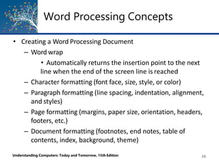 Word Processing Concepts
Understanding Computers: Today and Tomorrow, 15th Edition 26
• Creating a Word Processing Document
– Word wrap
• Automatically returns the insertion point to the next
line when the end of the screen line is reached
– Character formatting (font face, size, style, or color)
– Paragraph formatting (line spacing, indentation, alignment,
and styles)
– Page formatting (margins, paper size, orientation, headers,
footers, etc.)
– Document formatting (footnotes, end notes, table of
contents, index, background, theme)
 
