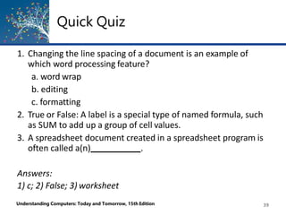 Quick Quiz
Understanding Computers: Today and Tomorrow, 15th Edition 39
1. Changing the line spacing of a document is an example of
which word processing feature?
a. word wrap
b. editing
c. formatting
2. True or False: A label is a special type of named formula, such
as SUM to add up a group of cell values.
3. A spreadsheet document created in a spreadsheet program is
often called a(n) .
Answers:
1) c; 2) False; 3) worksheet
 