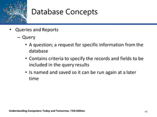 Database Concepts
Understanding Computers: Today and Tomorrow, 15th Edition 46
• Queries and Reports
– Query
• A question; a request for specific information from the
database
• Contains criteria to specify the records and fields to be
included in the query results
• Is named and saved so it can be run again at a later
time
 