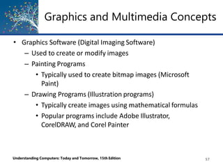 • Graphics Software (Digital Imaging Software)
– Used to create or modify images
– Painting Programs
• Typically used to create bitmap images (Microsoft
Paint)
– Drawing Programs (Illustration programs)
• Typically create images using mathematical formulas
• Popular programs include Adobe Illustrator,
CorelDRAW, and Corel Painter
Understanding Computers: Today and Tomorrow, 15th Edition 57
Graphics and Multimedia Concepts
 