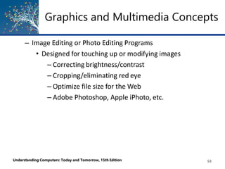 Graphics and Multimedia Concepts
Understanding Computers: Today and Tomorrow, 15th Edition 58
– Image Editing or Photo Editing Programs
• Designed for touching up or modifying images
– Correcting brightness/contrast
– Cropping/eliminating red eye
– Optimize file size for the Web
– Adobe Photoshop, Apple iPhoto, etc.
 
