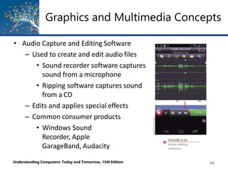 Graphics and Multimedia Concepts
• Audio Capture and Editing Software
– Used to create and edit audio files
• Sound recorder software captures
sound from a microphone
• Ripping software captures sound
from a CD
– Edits and applies special effects
– Common consumer products
• Windows Sound
Recorder, Apple
GarageBand, Audacity
Understanding Computers: Today and Tomorrow, 15th Edition 59
 