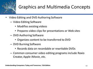 Graphics and Multimedia Concepts
Understanding Computers: Today and Tomorrow, 15th Edition 60
• Video Editing and DVD Authoring Software
– Video Editing Software
• Modifies existing videos
• Prepares video clips for presentations or Web sites
– DVD Authoring Software
• Organizes content to be transferred to DVD
– DVD Burning Software
• Records data on recordable or rewritable DVDs
– Common consumer video editing programs include Roxio
Creator, Apple iMovie, etc.
 