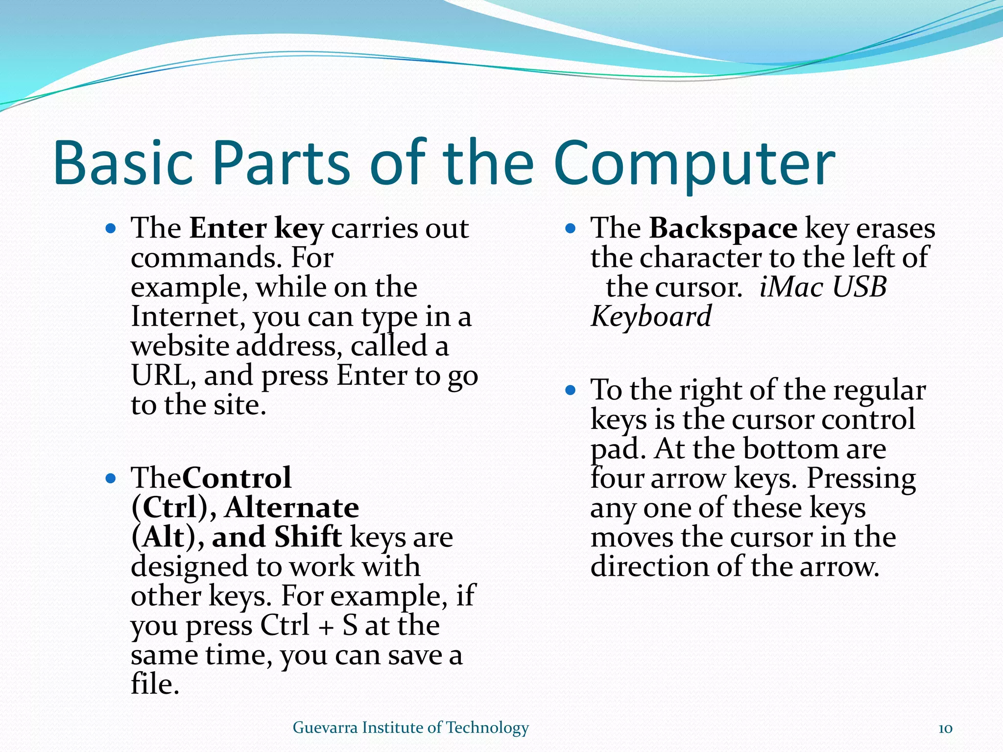 Basic Parts of the ComputerThe Enter key carries out commands. For example, while on the Internet, you can type in a website address, called a URL, and press Enter to go to the site.TheControl (Ctrl), Alternate (Alt), and Shift keys are designed to work with other keys. For example, if you press Ctrl + S at the same time, you can save a file.The Backspace key erases the character to the left of  the cursor. iMac USB KeyboardTo the right of the regular keys is the cursor control pad. At the bottom are four arrow keys. Pressing any one of these keys moves the cursor in the direction of the arrow. 10Guevarra Institute of Technology