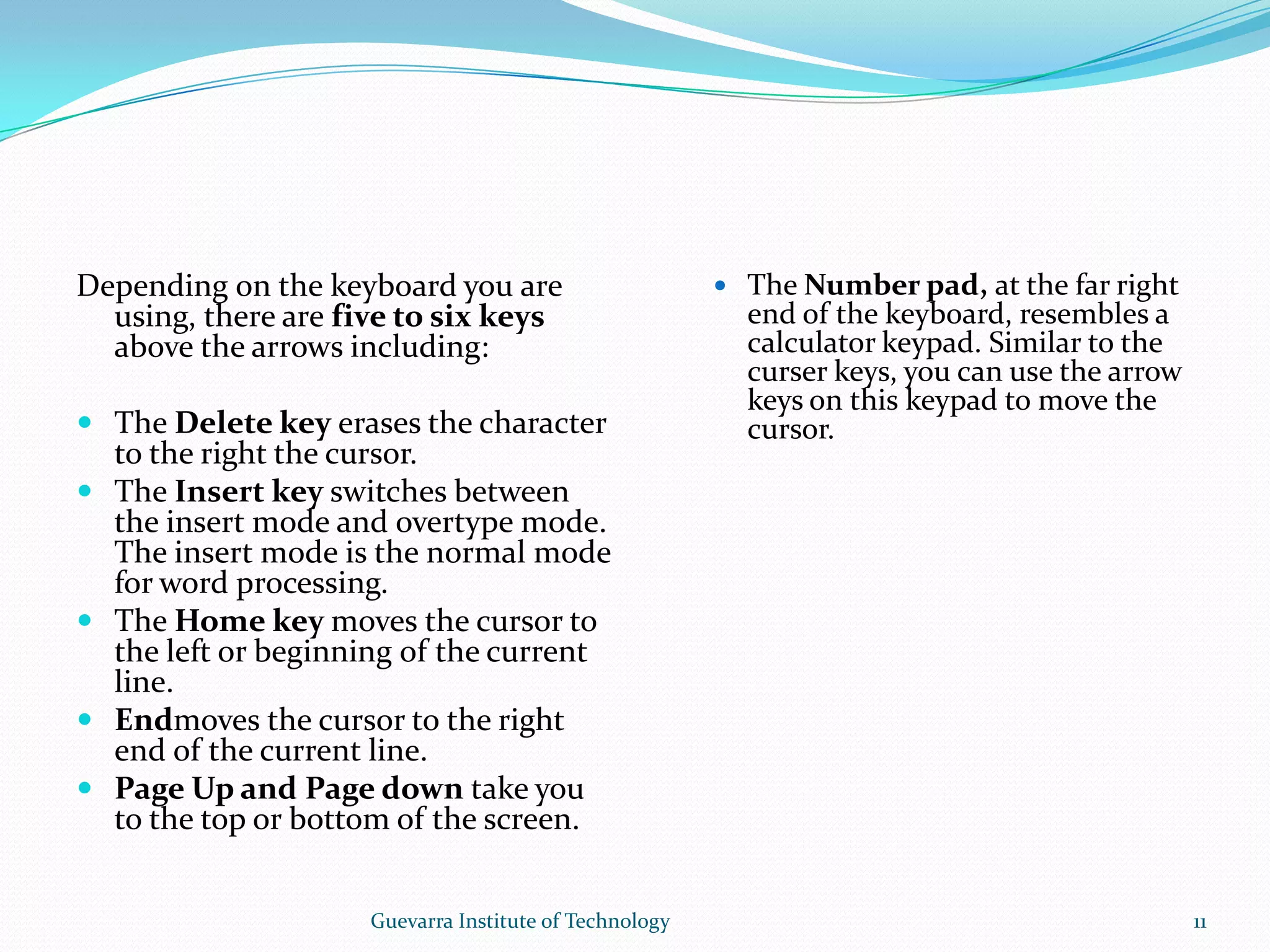 Depending on the keyboard you are using, there are five to six keys above the arrows including:The Delete key erases the character to the right the cursor.The Insert key switches between the insert mode and overtype mode. The insert mode is the normal mode for word processing.The Home key moves the cursor to the left or beginning of the current line.Endmoves the cursor to the right end of the current line.Page Up and Page down take you to the top or bottom of the screen.The Number pad, at the far right end of the keyboard, resembles a calculator keypad. Similar to the curser keys, you can use the arrow keys on this keypad to move the cursor.11Guevarra Institute of Technology