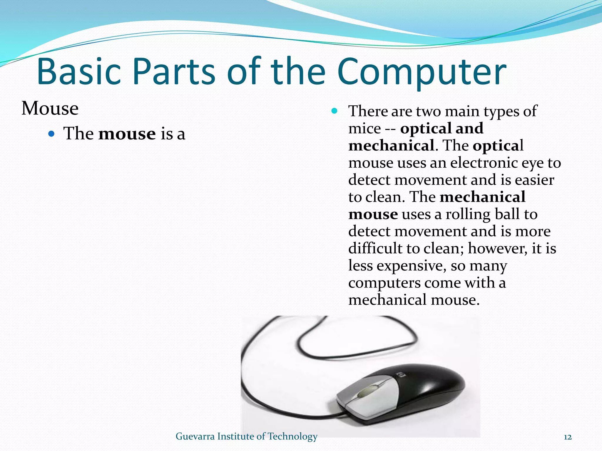 Basic Parts of the ComputerMouseThe mouse is a peripheral that is known as a pointing device. It lets you point to objects on the screen, click on them, and move them. Previously, it was considered an optional device, but now all desktop computers will come with a mouse.  There are two main types of mice -- optical and mechanical. The optical mouse uses an electronic eye to detect movement and is easier to clean. The mechanical mouse uses a rolling ball to detect movement and is more difficult to clean; however, it is less expensive, so many computers come with a mechanical mouse.12Guevarra Institute of Technology