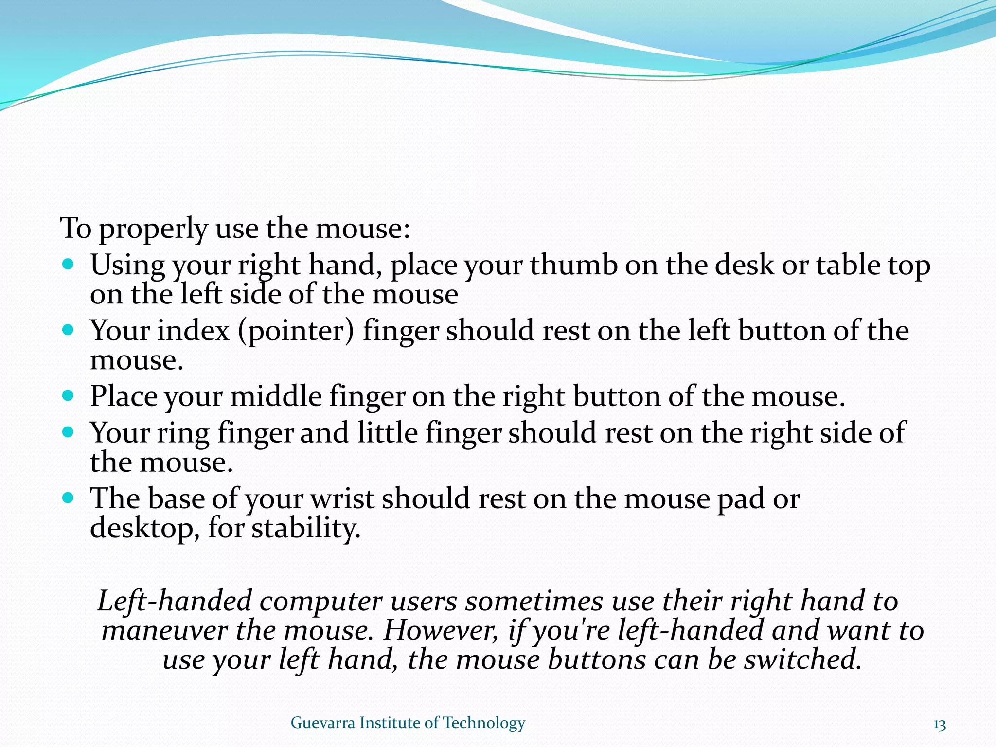 To properly use the mouse:Using your right hand, place your thumb on the desk or table top on the left side of the mouseYour index (pointer) finger should rest on the left button of the mouse.Place your middle finger on the right button of the mouse.Your ring finger and little finger should rest on the right side of the mouse.The base of your wrist should rest on the mouse pad or desktop, for stability.Left-handed computer users sometimes use their right hand to maneuver the mouse. However, if you&apos;re left-handed and want to use your left hand, the mouse buttons can be switched.13Guevarra Institute of Technology