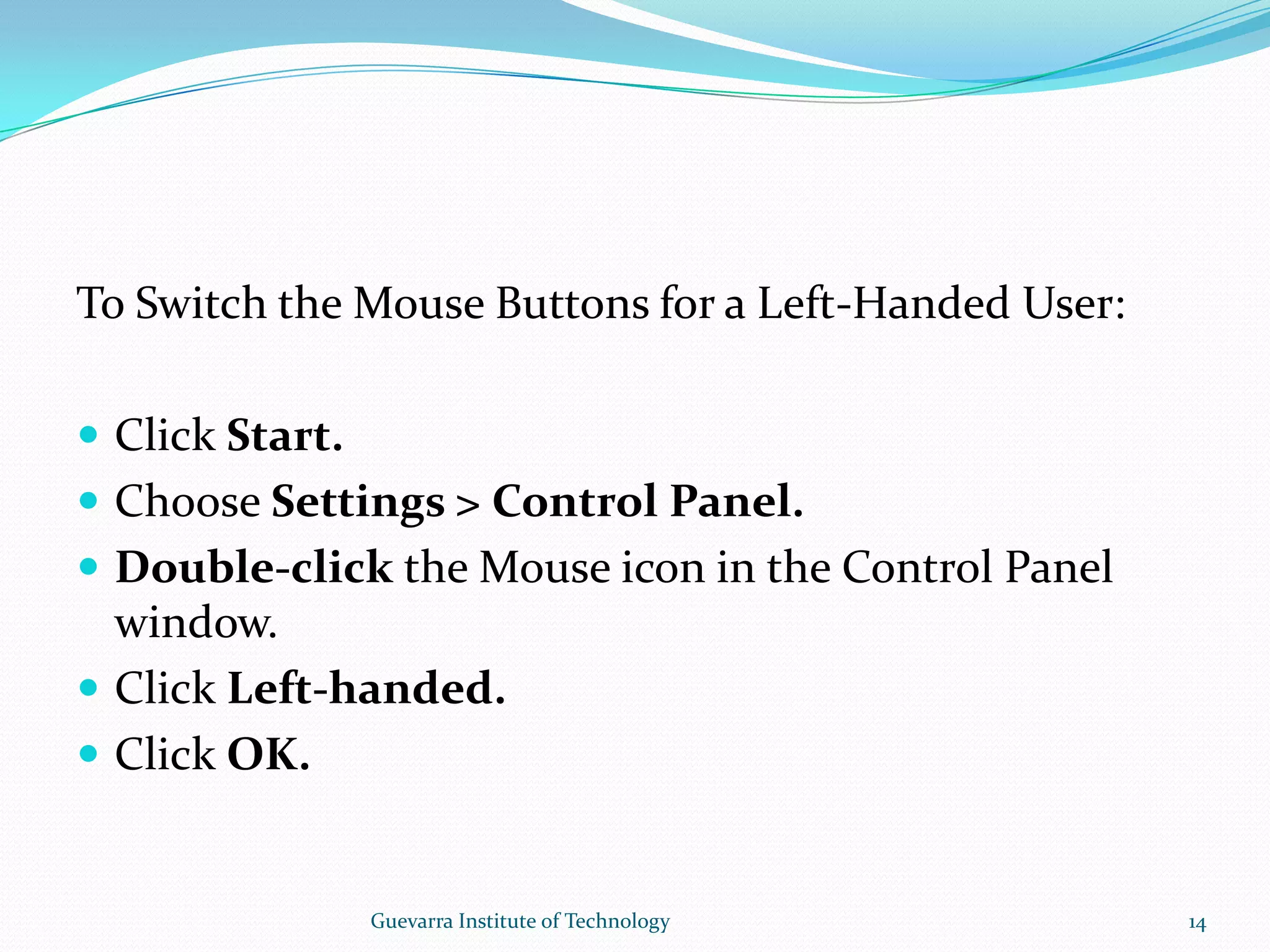 To Switch the Mouse Buttons for a Left-Handed User:Click Start.Choose Settings &gt; Control Panel.Double-click the Mouse icon in the Control Panel window.Click Left-handed.Click OK.14Guevarra Institute of Technology