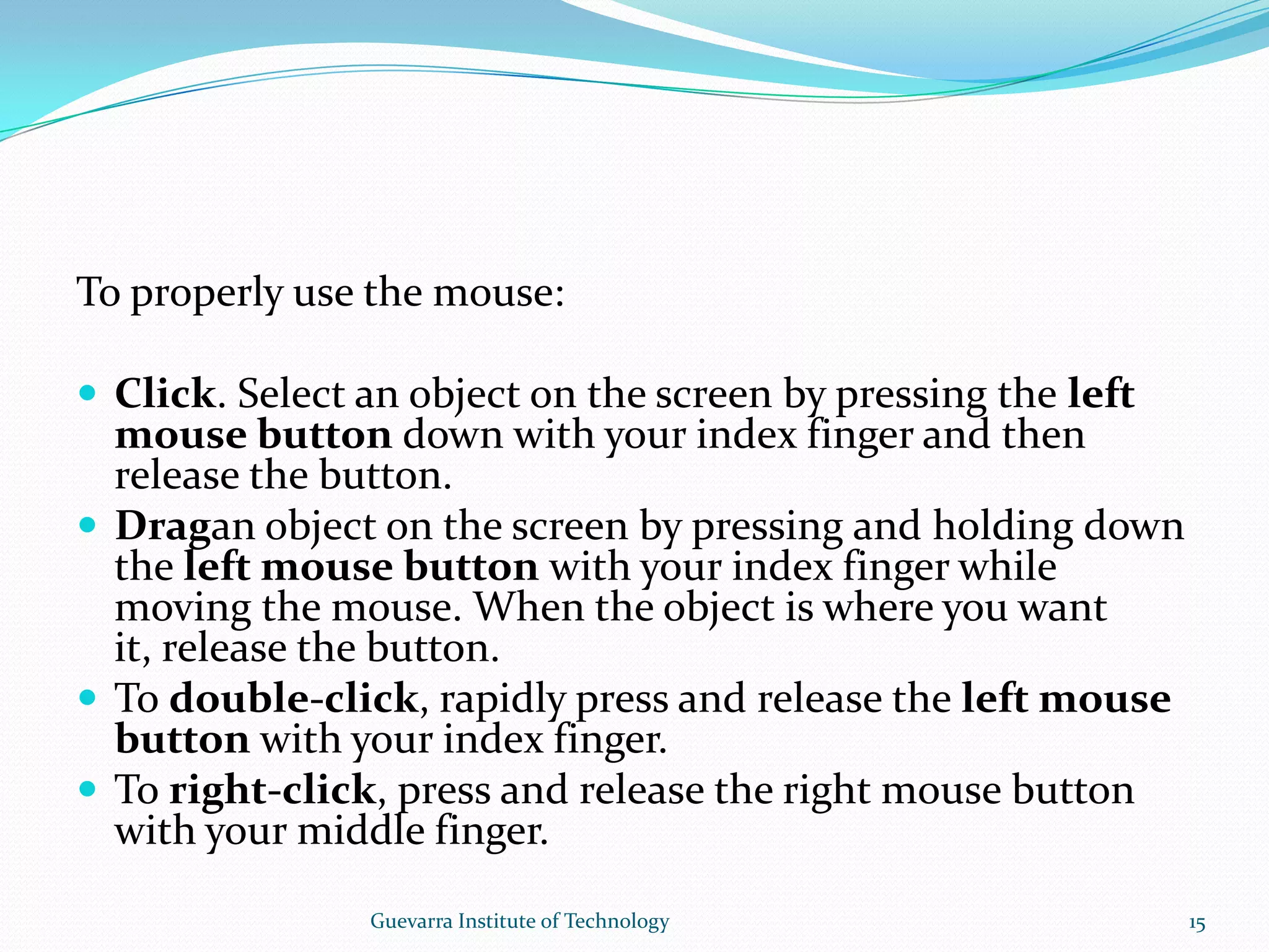 To properly use the mouse:Click. Select an object on the screen by pressing the left mouse button down with your index finger and then release the button.Dragan object on the screen by pressing and holding down the left mouse button with your index finger while moving the mouse. When the object is where you want it, release the button.To double-click, rapidly press and release the left mouse button with your index finger.To right-click, press and release the right mouse button with your middle finger.15Guevarra Institute of Technology