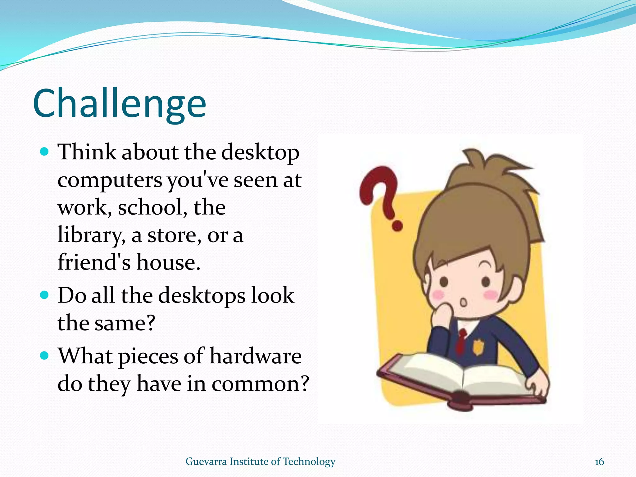 ChallengeThink about the desktop computers you&apos;ve seen at work, school, the library, a store, or a friend&apos;s house.Do all the desktops look the same?What pieces of hardware do they have in common? 16Guevarra Institute of Technology