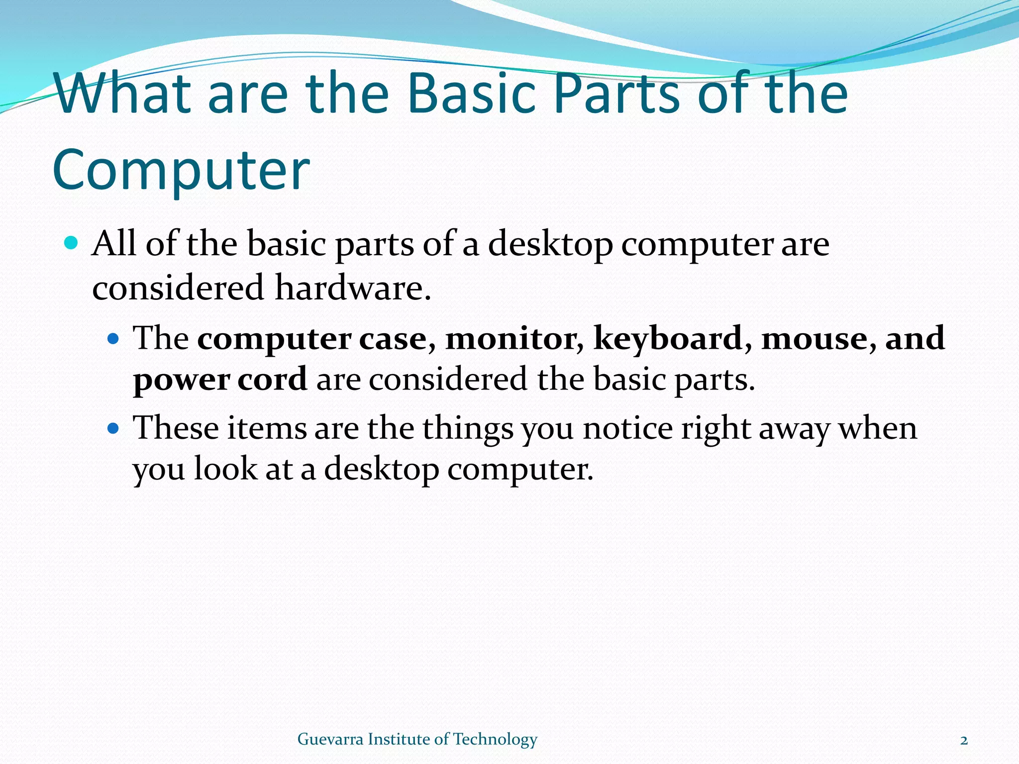 What are the Basic Parts of the ComputerAll of the basic parts of a desktop computer are considered hardware.The computer case, monitor, keyboard, mouse, and power cord are considered the basic parts.These items are the things you notice right away when you look at a desktop computer.2Guevarra Institute of Technology