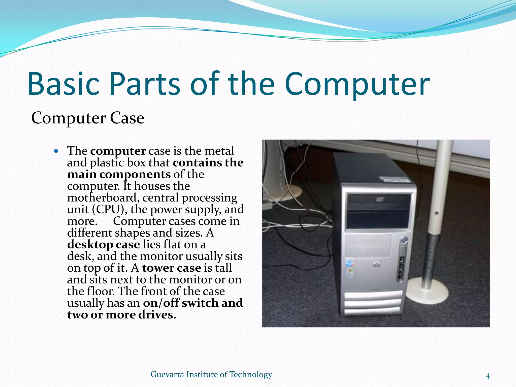 Basic Parts of the ComputerComputer CaseThe computer case is the metal and plastic box that contains the main components of the computer. It houses the motherboard, central processing unit (CPU), the power supply, and more.   Computer cases come in different shapes and sizes. A desktop case lies flat on a desk, and the monitor usually sits on top of it. A tower case is tall and sits next to the monitor or on the floor. The front of the case usually has an on/off switch and two or more drives.4Guevarra Institute of Technology
