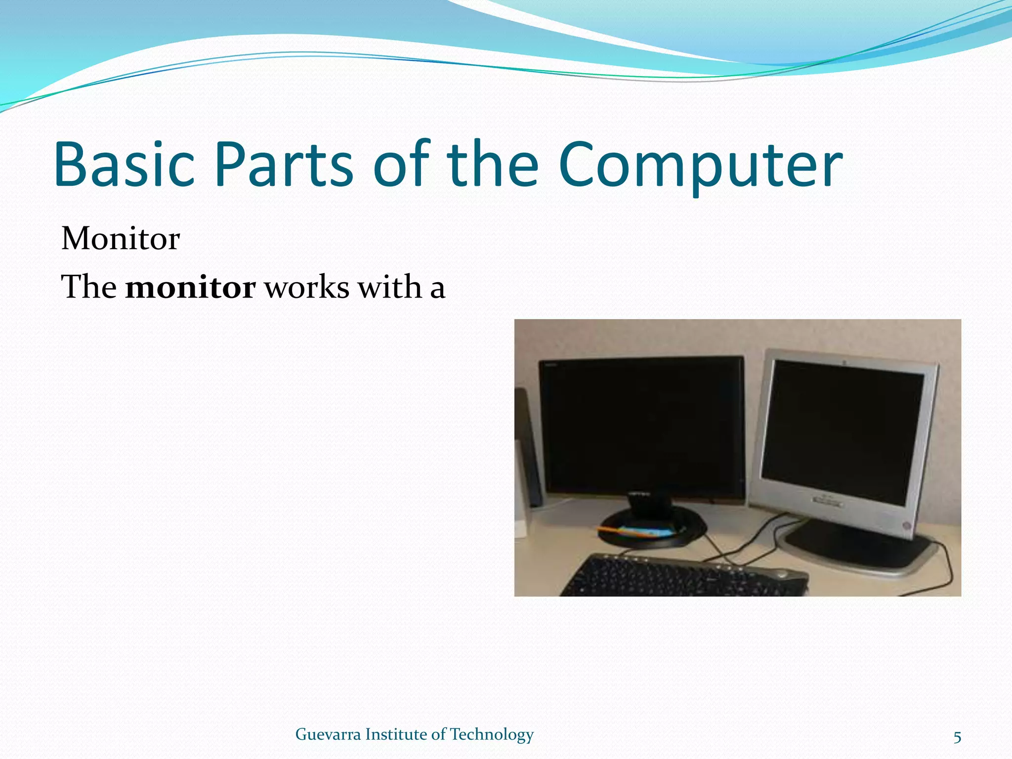 Basic Parts of the ComputerMonitorThe monitor works with a video card, located inside the computer case, to display images and text on the screen. The two main types are cathode ray tube (CRT) and liquid crystal display (LCD) monitors.  5Guevarra Institute of Technology