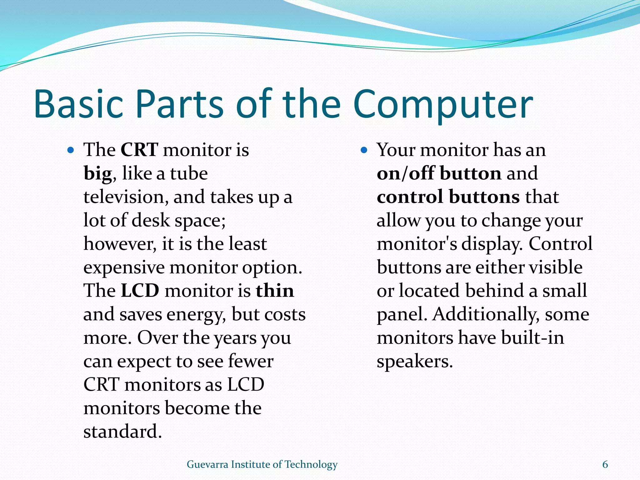 Basic Parts of the ComputerThe CRT monitor is big, like a tube television, and takes up a lot of desk space; however, it is the least expensive monitor option. The LCD monitor is thin and saves energy, but costs more. Over the years you can expect to see fewer CRT monitors as LCD monitors become the standard. Your monitor has an on/off button and control buttons that allow you to change your monitor&apos;s display. Control buttons are either visible or located behind a small panel. Additionally, some monitors have built-in speakers.6Guevarra Institute of Technology