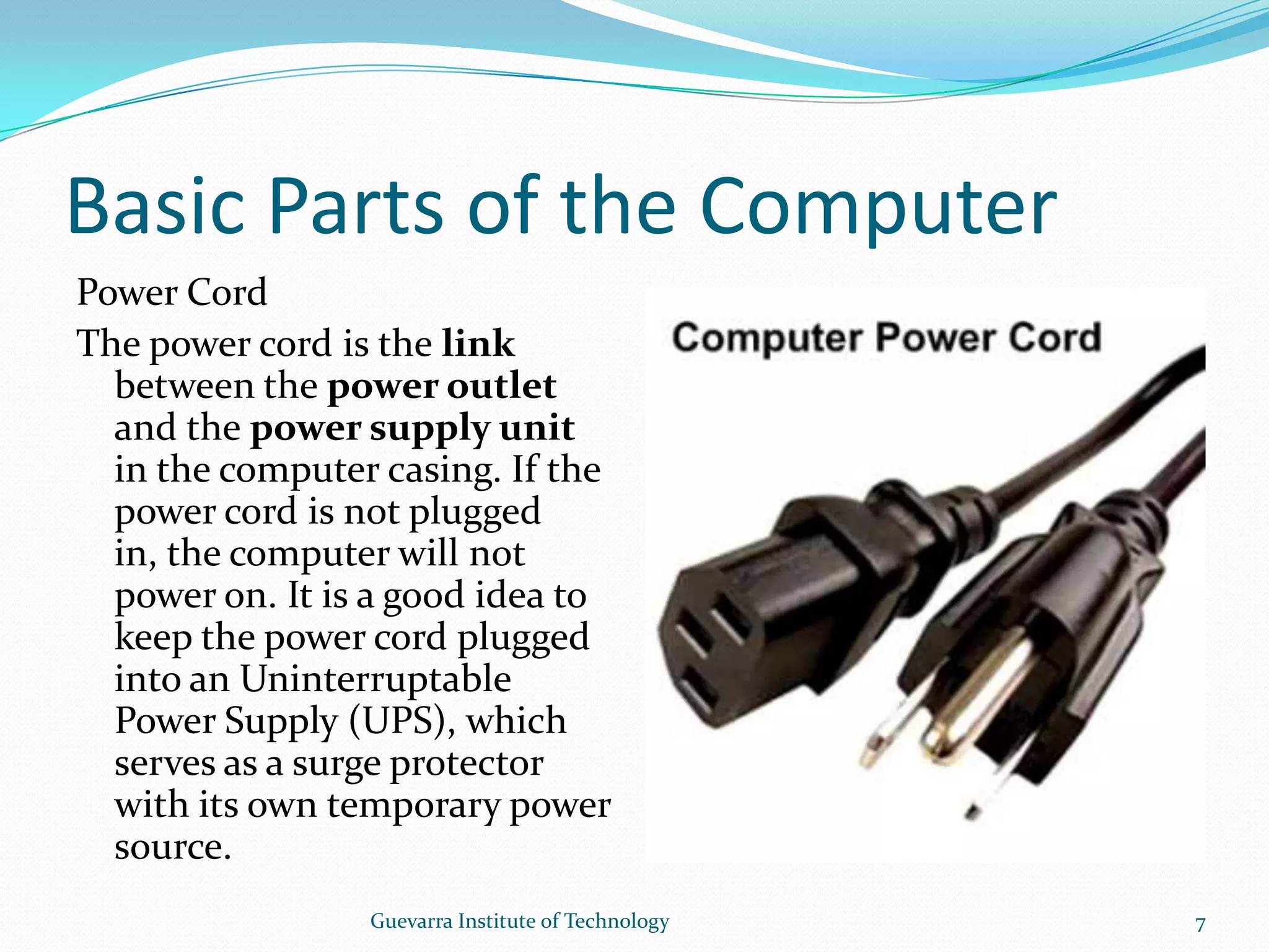 Basic Parts of the ComputerPower CordThe power cord is the link between the power outlet and the power supply unit in the computer casing. If the power cord is not plugged in, the computer will not power on. It is a good idea to keep the power cord plugged into an Uninterruptable Power Supply (UPS), which serves as a surge protector with its own temporary power source.7Guevarra Institute of Technology