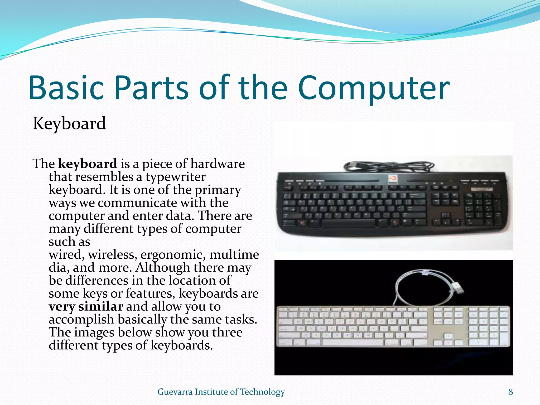 Basic Parts of the ComputerKeyboardThe keyboard is a piece of hardware that resembles a typewriter keyboard. It is one of the primary ways we communicate with the computer and enter data. There are many different types of computer such as wired, wireless, ergonomic, multimedia, and more. Although there may be differences in the location of some keys or features, keyboards are very similar and allow you to accomplish basically the same tasks. The images below show you three different types of keyboards.8Guevarra Institute of Technology