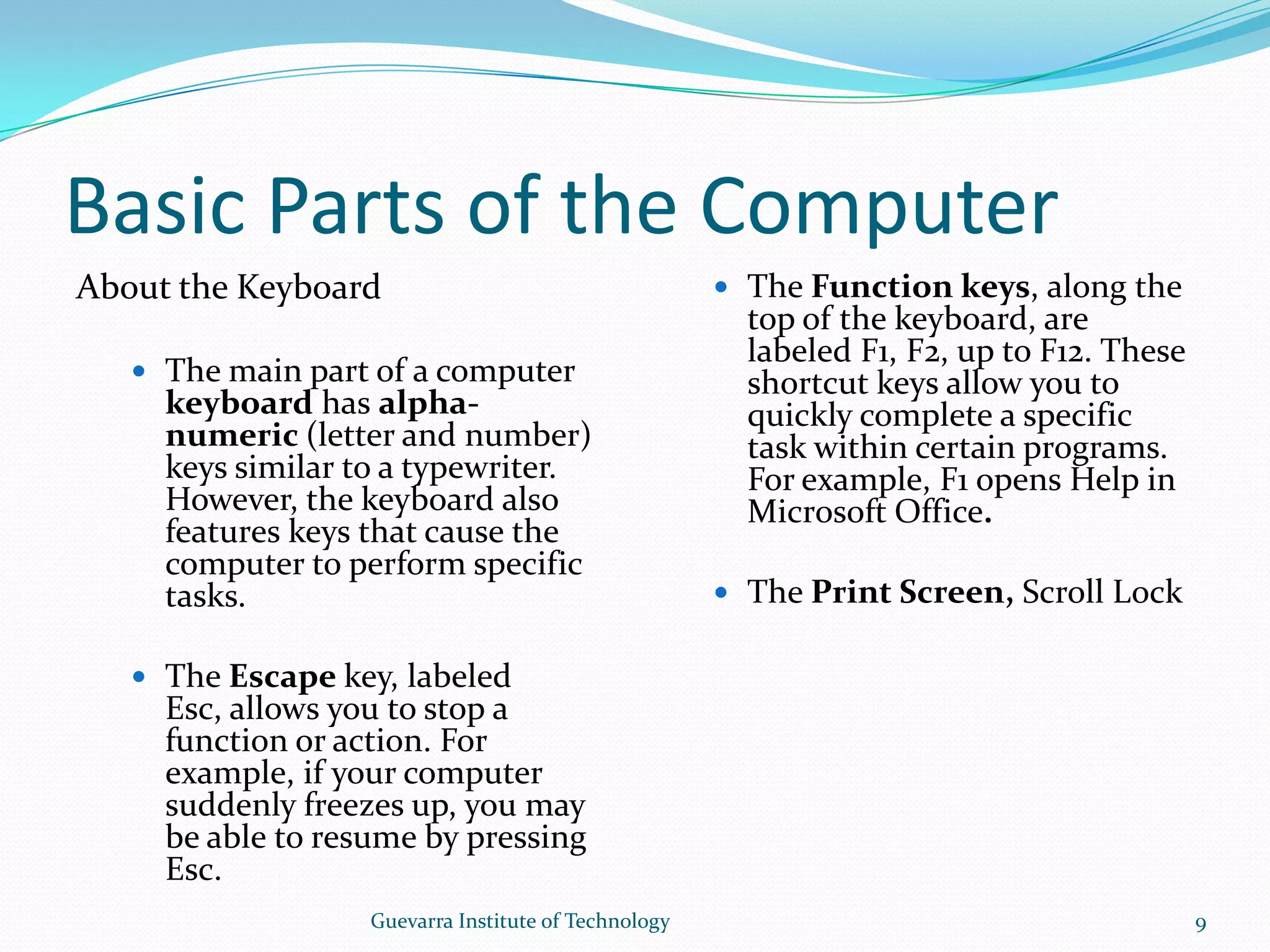 Basic Parts of the ComputerAbout the KeyboardThe main part of a computer keyboard has alpha-numeric (letter and number) keys similar to a typewriter. However, the keyboard also features keys that cause the computer to perform specific tasks.The Escape key, labeled Esc, allows you to stop a function or action. For example, if your computer suddenly freezes up, you may be able to resume by pressing Esc.The Function keys, along the top of the keyboard, are labeled F1, F2, up to F12. These shortcut keys allow you to quickly complete a specific task within certain programs. For example, F1 opens Help in Microsoft Office.The Print Screen, Scroll Lock and Pause/Break keys are at the far right end of the keyboard. The Print Screen key takes a &quot;picture&quot; of your screen that you can edit or save using a graphics program. 9Guevarra Institute of Technology