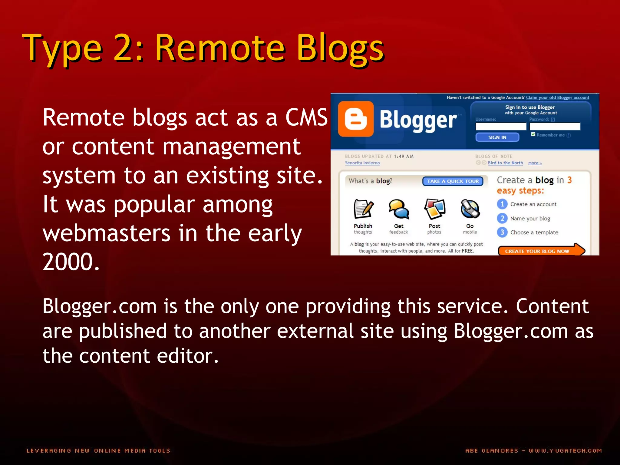 Type 2: Remote Blogs Remote blogs act as a CMS or content management system to an existing site. It was popular among webmasters in the early 2000. Blogger.com is the only one providing this service. Content are published to another external site using Blogger.com as the content editor.  