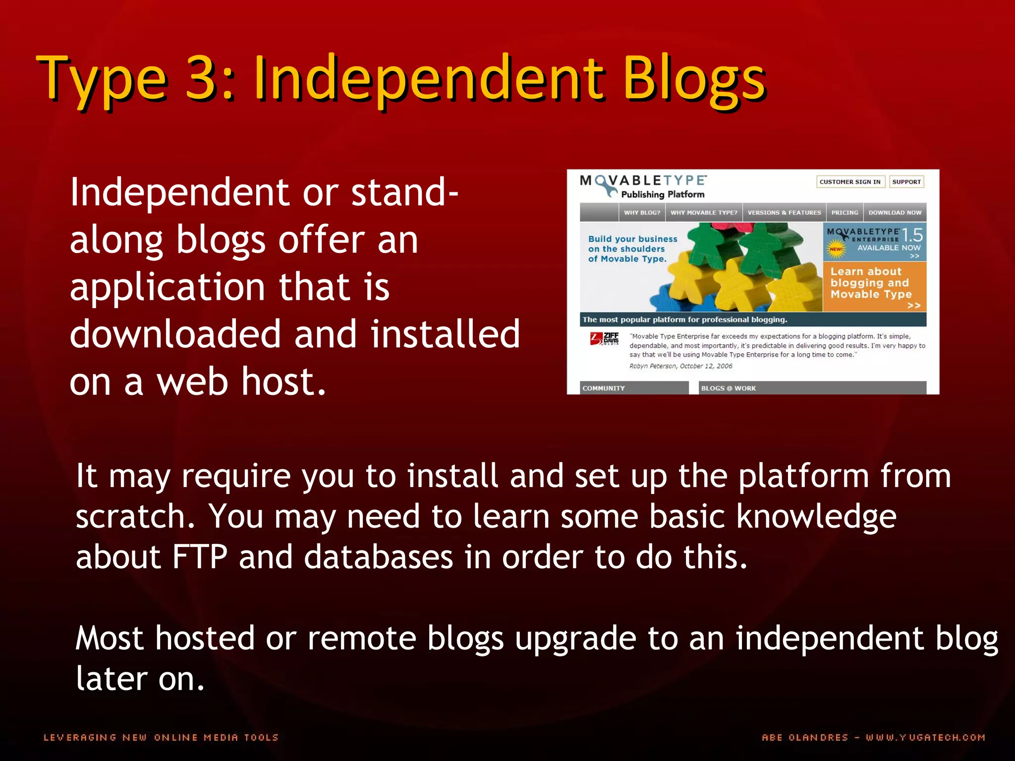 Type 3: Independent Blogs Independent or stand-along blogs offer an application that is downloaded and installed on a web host. It may require you to install and set up the platform from  scratch. You may need to learn some basic knowledge  about FTP and databases in order to do this. Most hosted or remote blogs upgrade to an independent blog later on. 