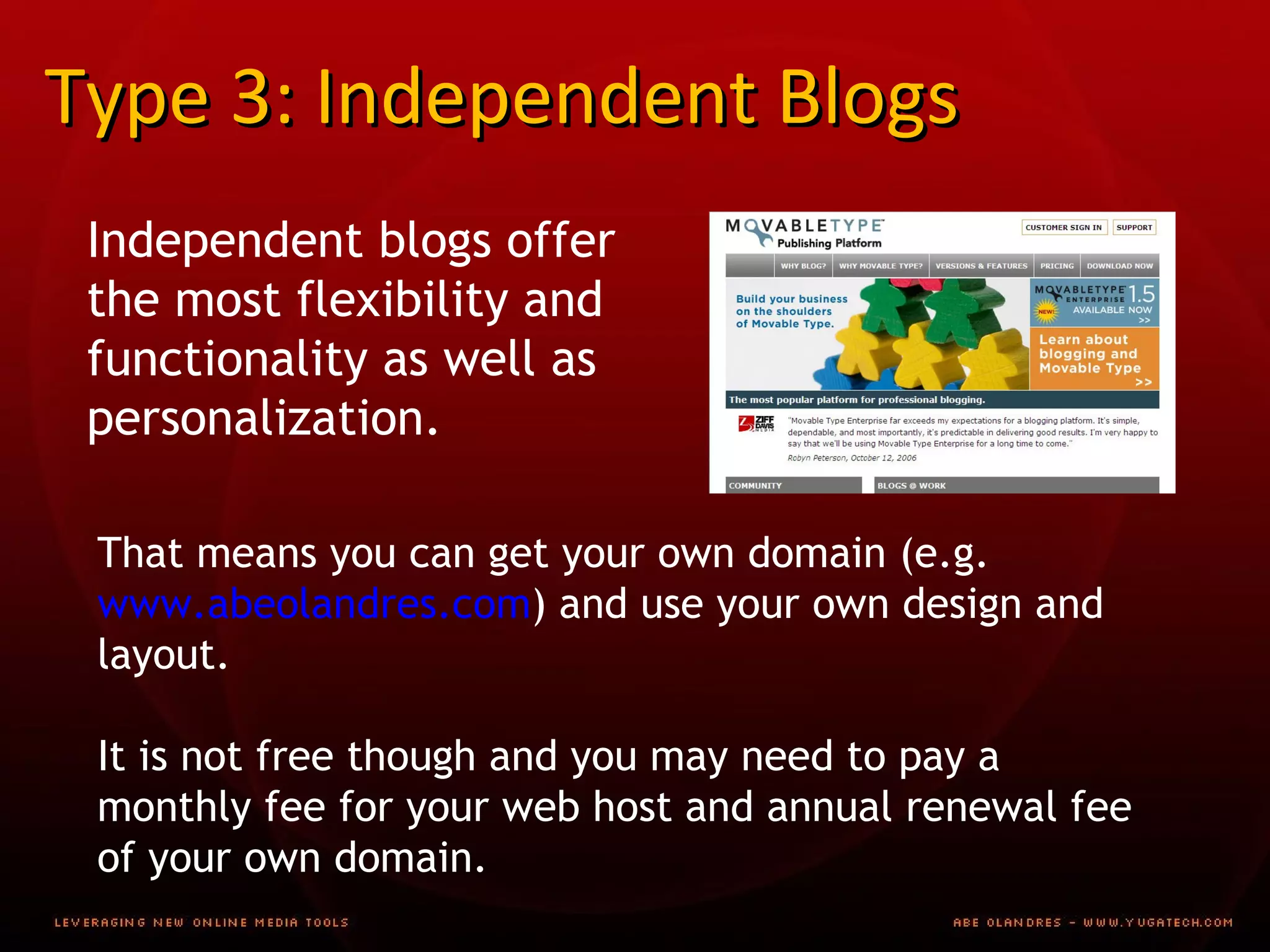 Type 3: Independent Blogs Independent blogs offer the most flexibility and functionality as well as personalization. That means you can get your own domain (e.g.  www.abeolandres.com ) and use your own design and layout. It is not free though and you may need to pay a monthly fee for your web host and annual renewal fee of your own domain. 