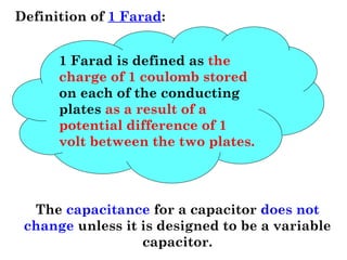 Definition of 1 Farad:
1 Farad is defined as the
charge of 1 coulomb stored
on each of the conducting
plates as a result of a
potential difference of 1
volt between the two plates.
The capacitance for a capacitor does not
change unless it is designed to be a variable
capacitor.
 