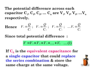 The potential difference across each
capacitor C1, C2, C3, … Cn are V1, V2, V3, …Vn
respectively.
Hence
1
1
C
Q
V 
2
2
;
C
Q
V 
3
3
;
C
Q
V 
n
n
C
Q
V 

;
Since total potential difference :
)
1
(
3
2
1 
 n
V
V
V
V
V 




If CE is the equivalent capacitance for
a single capacitor that could replace
the series combination & store the
same charge at the same voltage.
 