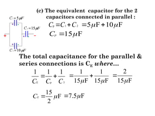 (c) The equivalent capacitor for the 2
capacitors connected in parallel :
p 1 2
C C C
  5 F 10 F
 
 
15 F
p
C 

The total capacitance for the parallel &
series connections is CE where…
E p 3
1 1 1
C C C
 
1 1
15 F 15 F
 
 
2
15 F


7.5 F


15
F
2
E
C 

 