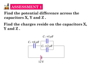 ASSESSMENT 1
Find the potential difference across the
capacitors X, Y and Z .
X 6 F
C 

Y 1 F
C 

Z 2 F
C 

12V
Find the charges reside on the capacitors X,
Y and Z .
 