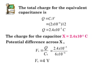 The total charge for the equivalent
capacitance is
E
Q C V

12
)
10
2
( 6

 x
C
x
Q 5
10
4
.
2 

The charge for the capacitor X = 2.4x10-5
C
X
X
Q
V
C

Potential difference across X ,
6
5
10
6
10
4
.
2



x
x
X 4 V
V 
 