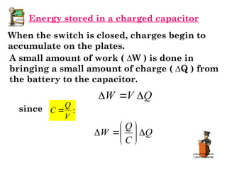Energy stored in a charged capacitor
When the switch is closed, charges begin to
accumulate on the plates.
A small amount of work ( ∆W ) is done in
bringing a small amount of charge ( ∆Q ) from
the battery to the capacitor.
since
Q
V
W 


:
V
Q
C 
Q
C
Q
W 








 
