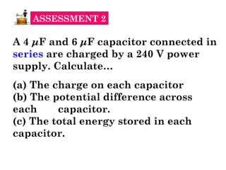 ASSESSMENT 2
A 4 μF and 6 μF capacitor connected in
series are charged by a 240 V power
supply. Calculate…
(a) The charge on each capacitor
(b) The potential difference across
each capacitor.
(c) The total energy stored in each
capacitor.
 