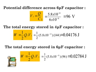 Potential difference across 6μF capacitor :
2
2
C
Q
V 
6
4
10
6
10
8
.
5



x
x
96 V

The total energy stored in 4μF capacitor :
1
1
2
1
V
Q
W  )
144
(
)
10
8
.
5
(
2
1 4

 x 0.04176 J

The total energy stored in 6μF capacitor :
2
2
2
1
V
Q
W  )
96
(
)
10
8
.
5
(
2
1 4

 x 0.02784 J

 