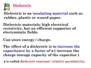 Dielectric is an insulating material such as
rubber, plastic or waxed paper.
The effect of a dielectric is to increase the
capacitance by a factor of k ( increase the
charge storage capacity of the capacitor )
k is called dielectric constant / relative permittivity.
Dielectric materials: high electrical
resistivity, but an efficient supporter of
electrostatic fields.
Can store energy / charge.
Dielectric
 
