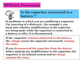 PITFALL Prevention
In problems in which you are modifying a capacitor
( by inserting of a dielectric , for example ), you
must note whether modifications to the capacitor
are being made while the capacitor is connected to
a battery or after it is disconnected.
Is the capacitor connected to a
battery ?
If the capacitor remains connected to the battery,
the voltage across the capacitor necessarily remains
the same.
If you disconnected the capacitor from the battery
before making any modifications to the capacitor, the
capacitor is an isolated system and its charge
remains the same.
 